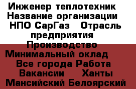 Инженер-теплотехник › Название организации ­ НПО СарГаз › Отрасль предприятия ­ Производство › Минимальный оклад ­ 1 - Все города Работа » Вакансии   . Ханты-Мансийский,Белоярский г.